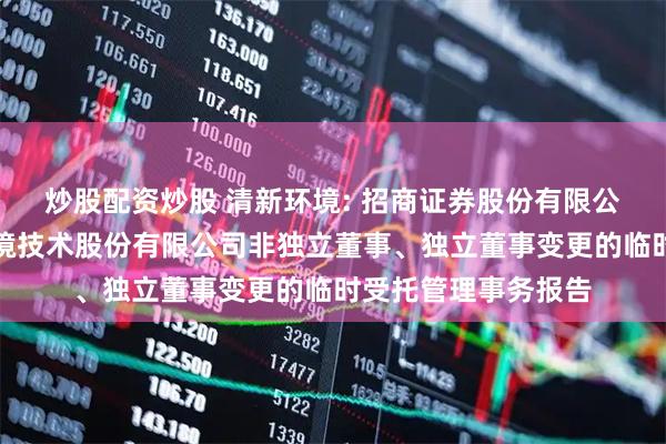 炒股配资炒股 清新环境: 招商证券股份有限公司关于北京清新环境技术股份有限公司非独立董事、独立董事变更的临时受托管理事务报告