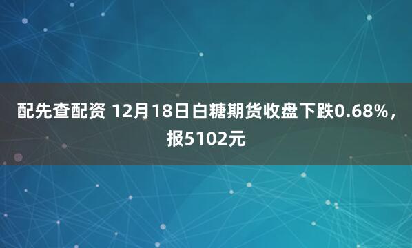 配先查配资 12月18日白糖期货收盘下跌0.68%，报5102元