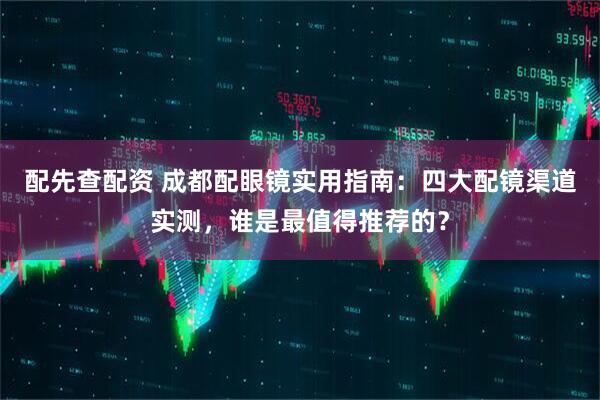 配先查配资 成都配眼镜实用指南：四大配镜渠道实测，谁是最值得推荐的？