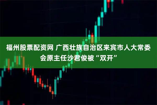 福州股票配资网 广西壮族自治区来宾市人大常委会原主任沙君俊被“双开”