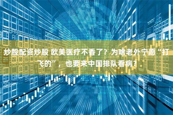 炒股配资炒股 欧美医疗不香了？为啥老外宁愿“打飞的”，也要来中国排队看病？
