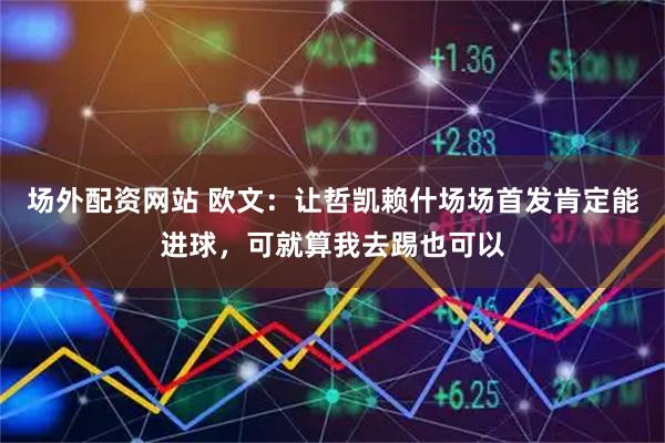 场外配资网站 欧文：让哲凯赖什场场首发肯定能进球，可就算我去踢也可以