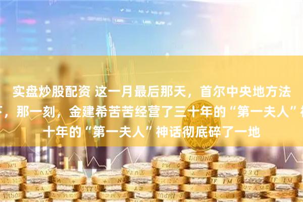 实盘炒股配资 这一月最后那天，首尔中央地方法院的法槌重重落下，那一刻，金建希苦苦经营了三十年的“第一夫人”神话彻底碎了一地