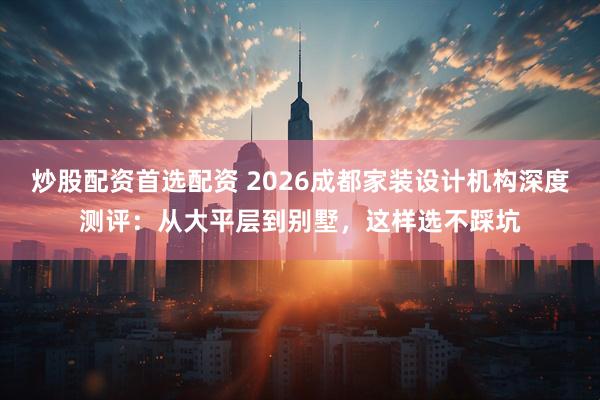 炒股配资首选配资 2026成都家装设计机构深度测评：从大平层到别墅，这样选不踩坑