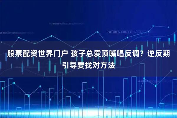 股票配资世界门户 孩子总爱顶嘴唱反调？逆反期引导要找对方法