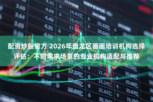 配资炒股官方 2026年盘龙区画画培训机构选择评估：不同需求场景的专业机构适配与推荐