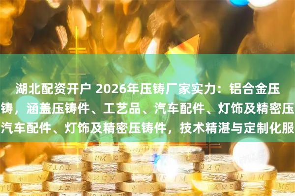 湖北配资开户 2026年压铸厂家实力:铝合金压铸/锌合金压铸/镁合金压铸,涵盖压铸件、工艺品、汽车配件、灯饰及精密压铸件,技术精湛与定制化服务